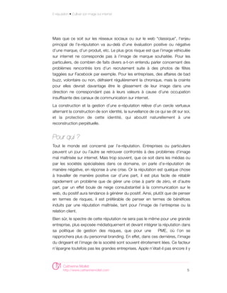 E-réputation • Cultiver son image sur internet




Mais que ce soit sur les réseaux sociaux ou sur le web “classique”, l’enjeu
principal de l'e-réputation va au-delà d’une évaluation positive ou négative
d’une marque, d’un produit, etc. Le plus gros risque est que l’image véhiculée
sur internet ne corresponde pas à l’image de marque souhaitée. Pour les
particuliers, de combien de faits divers a-t-on entendu parler concernant des
problèmes rencontrés lors d’un recrutement suite à des photos de fêtes
taggées sur Facebook par exemple. Pour les entreprises, des affaires de bad
buzz, volontaire ou non, défraient régulièrement la chronique, mais la crainte
pour elles devrait davantage être le glissement de leur image dans une
direction ne correspondant pas à leurs valeurs à cause d'une occupation
insuffisante des canaux de communication sur internet.
La construction et la gestion d’une e-réputation relève d’un cercle vertueux
alternant la construction de son identité, la surveillance de ce qui se dit sur soi,
et la protection de cette identité, qui aboutit naturellement à une
reconstruction perpétuelle.


Pour qui ?
Tout le monde est concerné par l’e-réputation. Entreprises ou particuliers
peuvent un jour ou l’autre se retrouver confrontés à des problèmes d’image
mal maîtrisée sur internet. Mais trop souvent, que ce soit dans les médias ou
par les sociétés spécialisées dans ce domaine, on parle d’e-réputation de
manière négative, en réponse à une crise. Or la réputation est quelque chose
à travailler de manière positive car d’une part, il est plus facile de rétablir
rapidement un problème que de gérer une crise à partir de zéro, et d’autre
part, par un effet boule de neige consubstantiel à la communication sur le
web, du positif aura tendance à générer du positif. Ainsi, plutôt que de penser
en termes de risques, il est préférable de penser en termes de bénéfices
induits par une réputation maîtrisée, tant pour l'image de l’entreprise ou la
relation client.
Bien sûr, le spectre de cette réputation ne sera pas le même pour une grande
entreprise, plus exposée médiatiquement et devant intégrer la réputation dans
sa politique de gestion des risques, que pour une           PME, où l’on se
rapprochera plus du personnal branding. En effet, dans ces dernières, l’image
du dirigeant et l’image de la société sont souvent étroitement liées. Ce facteur
n’épargne toutefois pas les grandes entreprises. Apple n’était-il pas encore il y



        Catherine Mollet
        http://www.catherinemollet.com                                            5
 