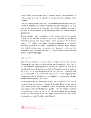 E-réputation • Cultiver son image sur internet




a peu indissociable de Steve Jobs ? D’ailleurs, il est à de nombreuses fois
revenu à celui-ci le soin de défendre la marque contre les attaques et les
critiques.
Les particuliers également se doivent de gérer leur réputation. Accompagnant
l’évolution d’internet, les identités de chacun se sont multipliées sur la toile,
amenant les internautes à construire des identités virtuelles multiples et
induisant le développement d’une socialisation mixte, où réel et virtuel se
complètent5.
Depuis quelques mois, l'e-reputation a fait irruption dans la vie courante,
comme le prouvent les contrats d'assurance proposant de gestion de
l'identité numérique pour les particuliers : Swiss Life en juin 20116 , Axa en
janvier 20127. Certes, les clauses restrictives apportées à ces contrats
relativisent la portée de leur action. Cependant, leur existence même témoigne
d'un intérêt croissant pour la question non seulement de la part des
entreprises, mais aussi des particuliers. L'identité est désormais considérée
comme un capital à protéger.


Par qui ?
Ces dernières années un nouveau métier a émergé : le community manager.
Responsable de la présence de l’entreprise sur les réseaux sociaux, c’est lui
qui non seulement crée et promeut les contenus sur les réseaux, mais assure
aussi la veille sur la réputation de l’entreprise. D’après la récente enquête de
Régions Job8 “Les community managers en France - 2012”, ce sont les PME
qui en emploient le plus, contrairement à ce que l’on pourrait imaginer. Ils sont
généralement liés au département communication et se retrouvent le plus
souvent seuls à assumer cette tâche.
Evidemment, toutes les entreprises, surtout les plus petites, n’ont pas les
moyens d’avoir un community manager à demeure. Dans ce cas, c’est la
personne en charge de la communication et/ou du marketing qui assume ce
rôle. Mais pour cela, il lui faut plusieurs qualités : sens des relations humaines,
bonne écriture, et avoir du temps. En effet, être présent sur les réseaux
sociaux est chronophage et rien ne nuit plus à une réputation que de laisser
une question ou un commentaire sans réponse.




        Catherine Mollet
        http://www.catherinemollet.com                                           6
 