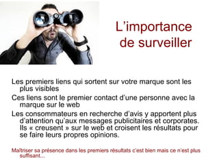 L’importance
de surveiller
Les premiers liens qui sortent sur votre marque sont les
plus visibles
Ces liens sont le premier contact d’une personne avec la
marque sur le web
Les consommateurs en recherche d’avis y apportent plus
d’attention qu’aux messages publicitaires et corporates.
Ils « creusent » sur le web et croisent les résultats pour
se faire leurs propres opinions.
Maîtriser sa présence dans les premiers résultats c’est bien mais ce n’est plus
suffisant...

 