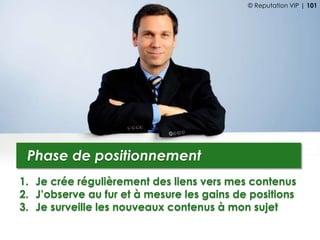 1. Je crée régulièrement des liens vers mes contenus
2. J’observe au fur et à mesure les gains de positions
3. Je surveille les nouveaux contenus à mon sujet
Phase de positionnement
© Reputation VIP | 101
 