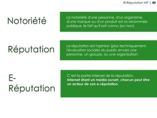 Notoriété
La notoriété d'une personne, d'un organisme,
d'une marque ou d'un produit est sa renommée
publique, le fait qu'il soit connu (ou non).
Réputation
La réputation est l'opinion (plus techniquement,
l'évaluation sociale) du public envers une
personne, un groupe, ou une organisation.
E-
Réputation
C’est la partie internet de la réputation.
Internet étant un média ouvert, chacun peut être
un acteur de son e-réputation.
© Reputation VIP | 40
 