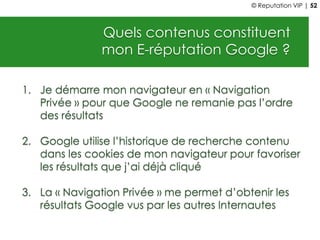 Quels contenus constituent
mon E-réputation Google ?
1. Je démarre mon navigateur en « Navigation
Privée » pour que Google ne remanie pas l’ordre
des résultats
2. Google utilise l’historique de recherche contenu
dans les cookies de mon navigateur pour favoriser
les résultats que j’ai déjà cliqué
3. La « Navigation Privée » me permet d’obtenir les
résultats Google vus par les autres Internautes
© Reputation VIP | 52
 