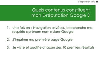 Quels contenus constituent
mon E-réputation Google ?
1. Une fois en « Navigation privée », je recherche ma
requête « prénom nom » dans Google
2. J’imprime ma première page Google
3. Je visite et qualifie chacun des 10 premiers résultats
© Reputation VIP | 56
 