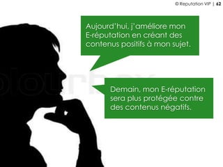 Aujourd’hui, j’améliore mon
E-réputation en créant des
contenus positifs à mon sujet.
Demain, mon E-réputation
sera plus protégée contre
des contenus négatifs.
© Reputation VIP | 62
 