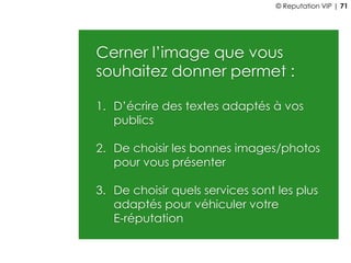 Cerner l’image que vous
souhaitez donner permet :
1. D’écrire des textes adaptés à vos
publics
2. De choisir les bonnes images/photos
pour vous présenter
3. De choisir quels services sont les plus
adaptés pour véhiculer votre
E-réputation
© Reputation VIP | 71
 