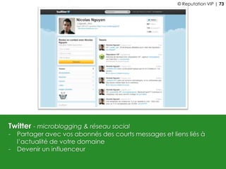 Twitter - microblogging & réseau social
- Partager avec vos abonnés des courts messages et liens liés à
l’actualité de votre domaine
- Devenir un influenceur
© Reputation VIP | 73
 