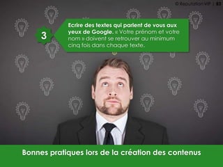 3
Ecrire des textes qui parlent de vous aux
yeux de Google. « Votre prénom et votre
nom » doivent se retrouver au minimum
cinq fois dans chaque texte.
Bonnes pratiques lors de la création des contenus
© Reputation VIP | 83
 