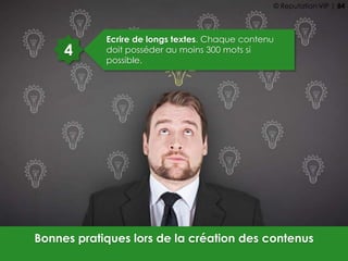 4
Ecrire de longs textes. Chaque contenu
doit posséder au moins 300 mots si
possible.
Bonnes pratiques lors de la création des contenus
© Reputation VIP | 84
 