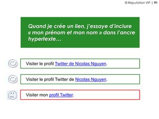 Quand je crée un lien, j’essaye d’inclure
« mon prénom et mon nom » dans l’ancre
hypertexte…
Visiter mon profil Twitter.
Visiter le profil Twitter de Nicolas Nguyen.
Visiter le profil Twitter de Nicolas Nguyen.
© Reputation VIP | 91
 
