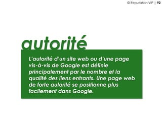 autorité
L’autorité d’un site web ou d’une page
vis-à-vis de Google est définie
principalement par le nombre et la
qualité des liens entrants. Une page web
de forte autorité se positionne plus
facilement dans Google.
© Reputation VIP | 92
 