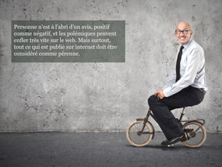 Personne n’est a l’abri d’un avis, positif̀
comme négatif, et les polémiques peuvent
enfler très vite sur le web. Mais surtout,
tout ce qui est publie sur internet doit êtré
considéré comme pérenne.
 