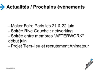 15 mai 2014
Actualités / Prochains événements
- Maker Faire Paris les 21 & 22 juin
- Soirée Rive Gauche : networking
- Soirée entre membres "AFTERWORK"
début juin
- Projet Tiers-lieu et recrutement Animateur
 