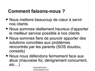 Comment faisons-nous ?
• Nous mettons beaucoup de cœur à servir
nos clients
• Nous sommes réellement heureux d’apporter
le meilleur service possible à nos clients
• Nous sommes fiers de pouvoir apporter des
solutions concrètes aux problèmes
rencontrés par les parents (SOS doudou,
conseils)
• Nous nous défendons fermement face aux
abus (mauvaise foi, dénigrement concurrent,
etc…)
Gwénaël Guérin,
doudouplanet.com
 