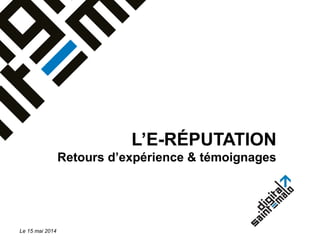 L’E-RÉPUTATION
Retours d’expérience & témoignages
Le 15 mai 2014
 