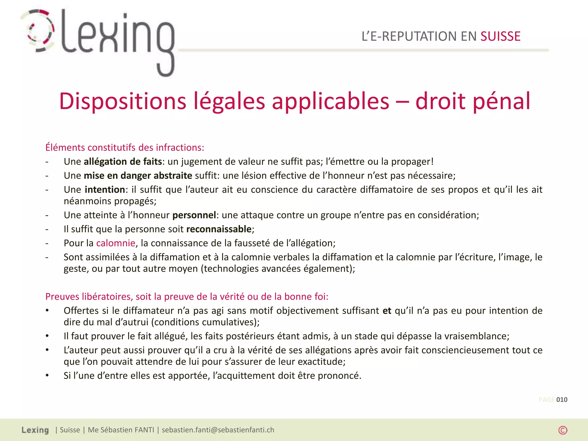 L’E-REPUTATION EN SUISSE



   Dispositions légales applicables – droit pénal
Éléments constitutifs des infractions:
- Une allégation de faits: un jugement de valeur ne suffit pas; l’émettre ou la propager!
- Une mise en danger abstraite suffit: une lésion effective de l’honneur n’est pas nécessaire;
- Une intention: il suffit que l’auteur ait eu conscience du caractère diffamatoire de ses propos et qu’il les ait
    néanmoins propagés;
- Une atteinte à l’honneur personnel: une attaque contre un groupe n’entre pas en considération;
- Il suffit que la personne soit reconnaissable;
- Pour la calomnie, la connaissance de la fausseté de l’allégation;
- Sont assimilées à la diffamation et à la calomnie verbales la diffamation et la calomnie par l’écriture, l’image, le
    geste, ou par tout autre moyen (technologies avancées également);

Preuves libératoires, soit la preuve de la vérité ou de la bonne foi:
• Offertes si le diffamateur n’a pas agi sans motif objectivement suffisant et qu’il n’a pas eu pour intention de
    dire du mal d’autrui (conditions cumulatives);
• Il faut prouver le fait allégué, les faits postérieurs étant admis, à un stade qui dépasse la vraisemblance;
• L’auteur peut aussi prouver qu’il a cru à la vérité de ses allégations après avoir fait consciencieusement tout ce
    que l’on pouvait attendre de lui pour s’assurer de leur exactitude;
• Si l’une d’entre elles est apportée, l’acquittement doit être prononcé.

                                                                                                                     PAGE 010



  | Suisse | Me Sébastien FANTI | sebastien.fanti@sebastienfanti.ch
 