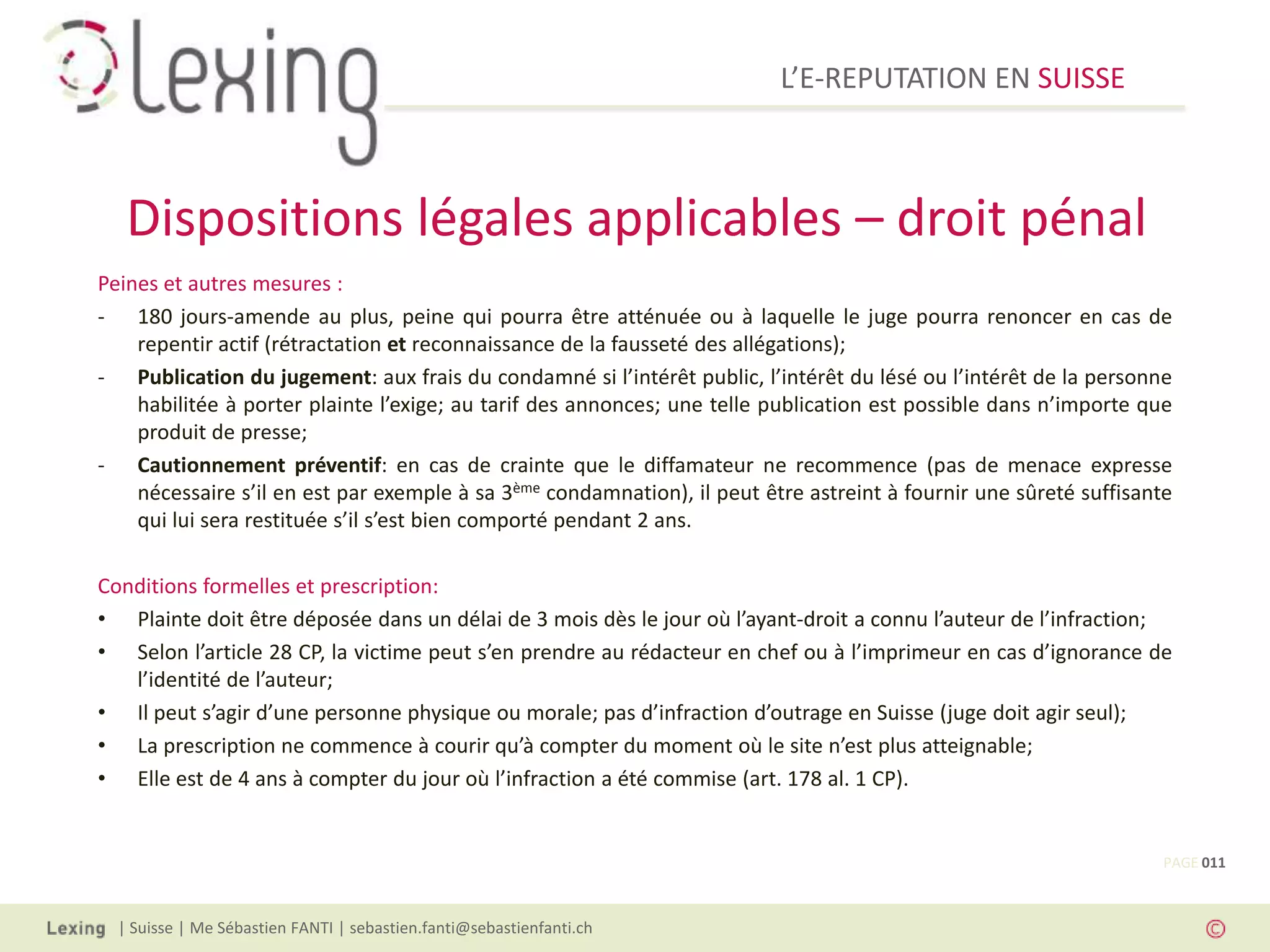 L’E-REPUTATION EN SUISSE



   Dispositions légales applicables – droit pénal
Peines et autres mesures :
- 180 jours-amende au plus, peine qui pourra être atténuée ou à laquelle le juge pourra renoncer en cas de
    repentir actif (rétractation et reconnaissance de la fausseté des allégations);
- Publication du jugement: aux frais du condamné si l’intérêt public, l’intérêt du lésé ou l’intérêt de la personne
    habilitée à porter plainte l’exige; au tarif des annonces; une telle publication est possible dans n’importe que
    produit de presse;
- Cautionnement préventif: en cas de crainte que le diffamateur ne recommence (pas de menace expresse
    nécessaire s’il en est par exemple à sa 3ème condamnation), il peut être astreint à fournir une sûreté suffisante
    qui lui sera restituée s’il s’est bien comporté pendant 2 ans.

Conditions formelles et prescription:
• Plainte doit être déposée dans un délai de 3 mois dès le jour où l’ayant-droit a connu l’auteur de l’infraction;
• Selon l’article 28 CP, la victime peut s’en prendre au rédacteur en chef ou à l’imprimeur en cas d’ignorance de
   l’identité de l’auteur;
• Il peut s’agir d’une personne physique ou morale; pas d’infraction d’outrage en Suisse (juge doit agir seul);
• La prescription ne commence à courir qu’à compter du moment où le site n’est plus atteignable;
• Elle est de 4 ans à compter du jour où l’infraction a été commise (art. 178 al. 1 CP).


                                                                                                                    PAGE 011



  | Suisse | Me Sébastien FANTI | sebastien.fanti@sebastienfanti.ch
 