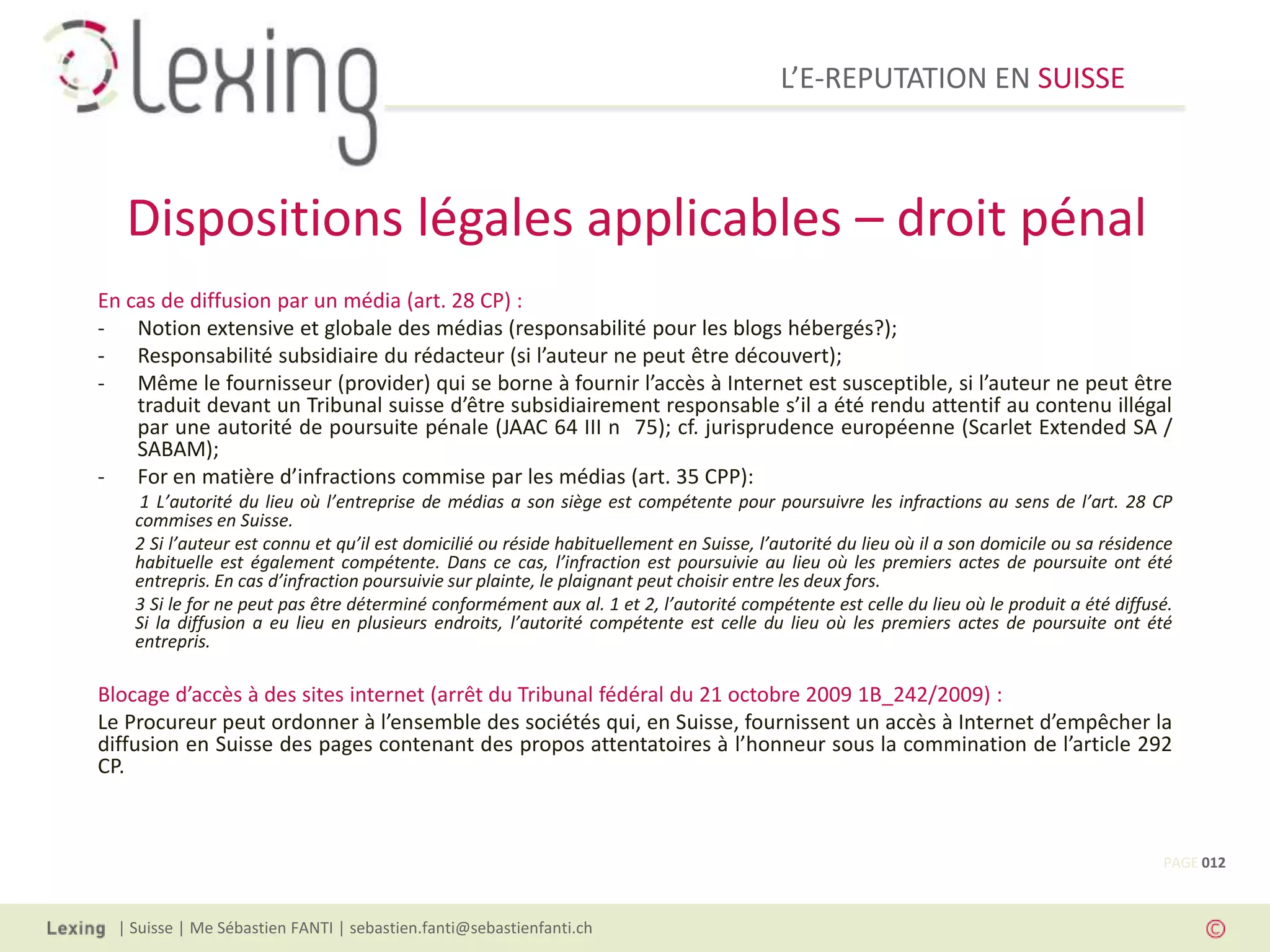 L’E-REPUTATION EN SUISSE



   Dispositions légales applicables – droit pénal
En cas de diffusion par un média (art. 28 CP) :
- Notion extensive et globale des médias (responsabilité pour les blogs hébergés?);
- Responsabilité subsidiaire du rédacteur (si l’auteur ne peut être découvert);
- Même le fournisseur (provider) qui se borne à fournir l’accès à Internet est susceptible, si l’auteur ne peut être
    traduit devant un Tribunal suisse d’être subsidiairement responsable s’il a été rendu attentif au contenu illégal
    par une autorité de poursuite pénale (JAAC 64 III n 75); cf. jurisprudence européenne (Scarlet Extended SA /
    SABAM);
- For en matière d’infractions commise par les médias (art. 35 CPP):
     1 L’autorité du lieu où l’entreprise de médias a son siège est compétente pour poursuivre les infractions au sens de l’art. 28 CP
    commises en Suisse.
    2 Si l’auteur est connu et qu’il est domicilié ou réside habituellement en Suisse, l’autorité du lieu où il a son domicile ou sa résidence
    habituelle est également compétente. Dans ce cas, l’infraction est poursuivie au lieu où les premiers actes de poursuite ont été
    entrepris. En cas d’infraction poursuivie sur plainte, le plaignant peut choisir entre les deux fors.
    3 Si le for ne peut pas être déterminé conformément aux al. 1 et 2, l’autorité compétente est celle du lieu où le produit a été diffusé.
    Si la diffusion a eu lieu en plusieurs endroits, l’autorité compétente est celle du lieu où les premiers actes de poursuite ont été
    entrepris.

Blocage d’accès à des sites internet (arrêt du Tribunal fédéral du 21 octobre 2009 1B_242/2009) :
Le Procureur peut ordonner à l’ensemble des sociétés qui, en Suisse, fournissent un accès à Internet d’empêcher la
diffusion en Suisse des pages contenant des propos attentatoires à l’honneur sous la commination de l’article 292
CP.



                                                                                                                                            PAGE 012



  | Suisse | Me Sébastien FANTI | sebastien.fanti@sebastienfanti.ch
 