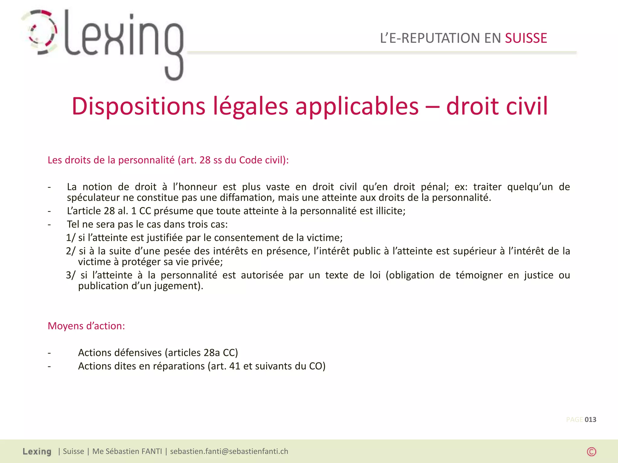 L’E-REPUTATION EN SUISSE



       Dispositions légales applicables – droit civil
Les droits de la personnalité (art. 28 ss du Code civil):

-     La notion de droit à l’honneur est plus vaste en droit civil qu’en droit pénal; ex: traiter quelqu’un de
      spéculateur ne constitue pas une diffamation, mais une atteinte aux droits de la personnalité.
-     L’article 28 al. 1 CC présume que toute atteinte à la personnalité est illicite;
-     Tel ne sera pas le cas dans trois cas:
      1/ si l’atteinte est justifiée par le consentement de la victime;
      2/ si à la suite d’une pesée des intérêts en présence, l’intérêt public à l’atteinte est supérieur à l’intérêt de la
         victime à protéger sa vie privée;
      3/ si l’atteinte à la personnalité est autorisée par un texte de loi (obligation de témoigner en justice ou
         publication d’un jugement).


Moyens d’action:

-        Actions défensives (articles 28a CC)
-        Actions dites en réparations (art. 41 et suivants du CO)



                                                                                                                         PAGE 013



    | Suisse | Me Sébastien FANTI | sebastien.fanti@sebastienfanti.ch
 