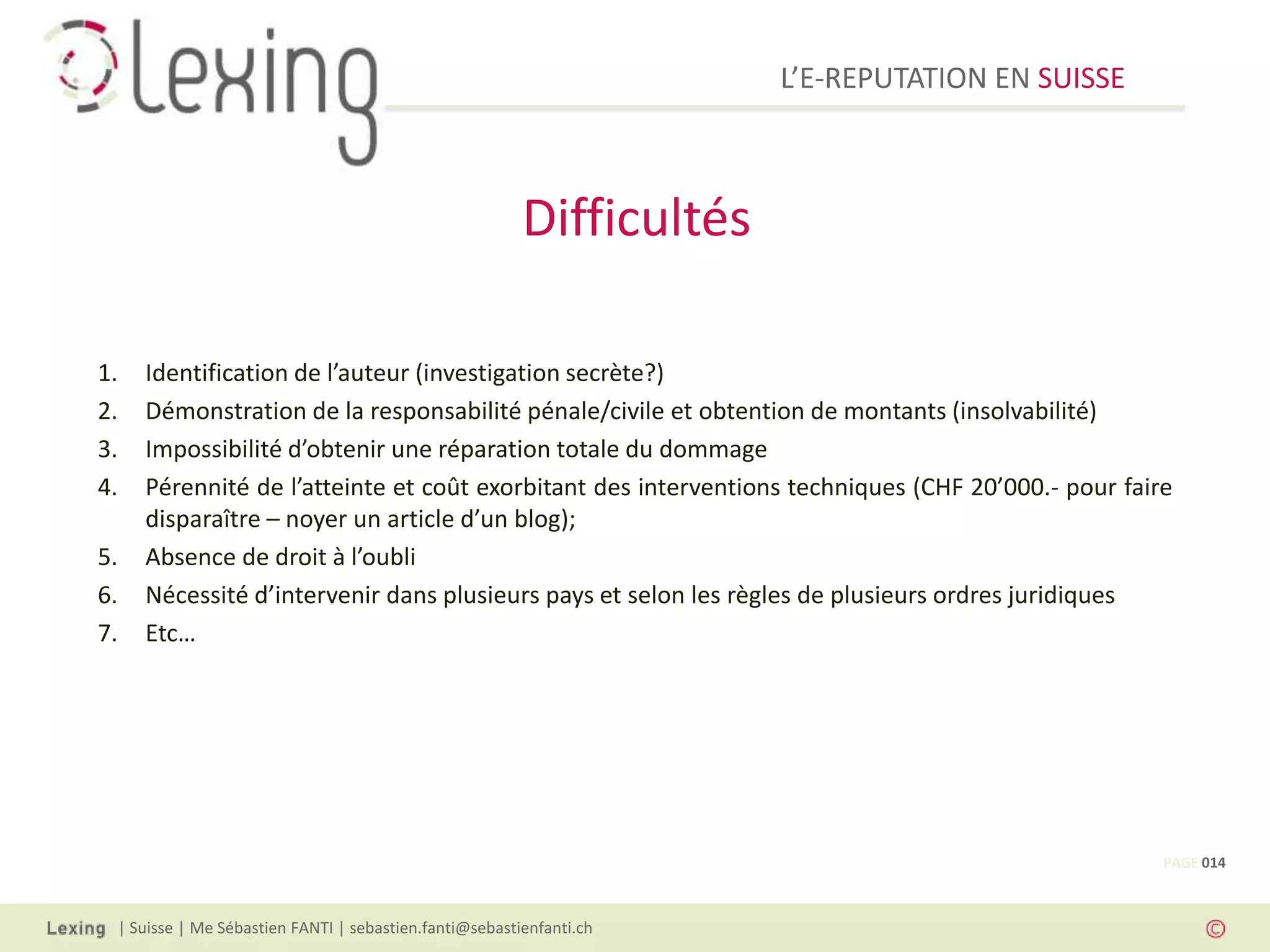 L’E-REPUTATION EN SUISSE



                                                        Difficultés

1.   Identification de l’auteur (investigation secrète?)
2.   Démonstration de la responsabilité pénale/civile et obtention de montants (insolvabilité)
3.   Impossibilité d’obtenir une réparation totale du dommage
4.   Pérennité de l’atteinte et coût exorbitant des interventions techniques (CHF 20’000.- pour faire
     disparaître – noyer un article d’un blog);
5.   Absence de droit à l’oubli
6.   Nécessité d’intervenir dans plusieurs pays et selon les règles de plusieurs ordres juridiques
7.   Etc…




                                                                                                    PAGE 014



 | Suisse | Me Sébastien FANTI | sebastien.fanti@sebastienfanti.ch
 