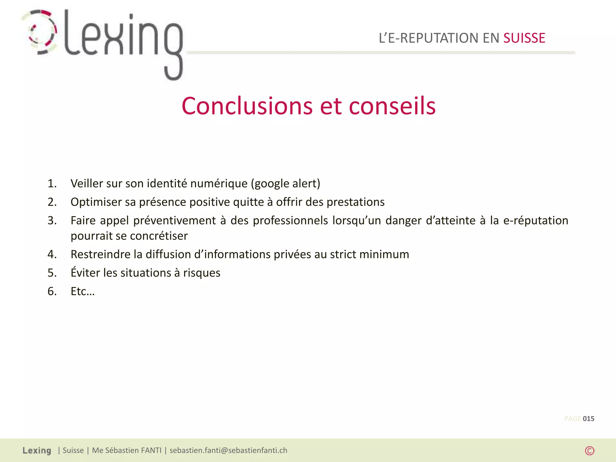 L’E-REPUTATION EN SUISSE



                                    Conclusions et conseils

1.   Veiller sur son identité numérique (google alert)
2.   Optimiser sa présence positive quitte à offrir des prestations
3.   Faire appel préventivement à des professionnels lorsqu’un danger d’atteinte à la e-réputation
     pourrait se concrétiser
4.   Restreindre la diffusion d’informations privées au strict minimum
5.   Éviter les situations à risques
6.   Etc…




                                                                                                 PAGE 015



 | Suisse | Me Sébastien FANTI | sebastien.fanti@sebastienfanti.ch
 