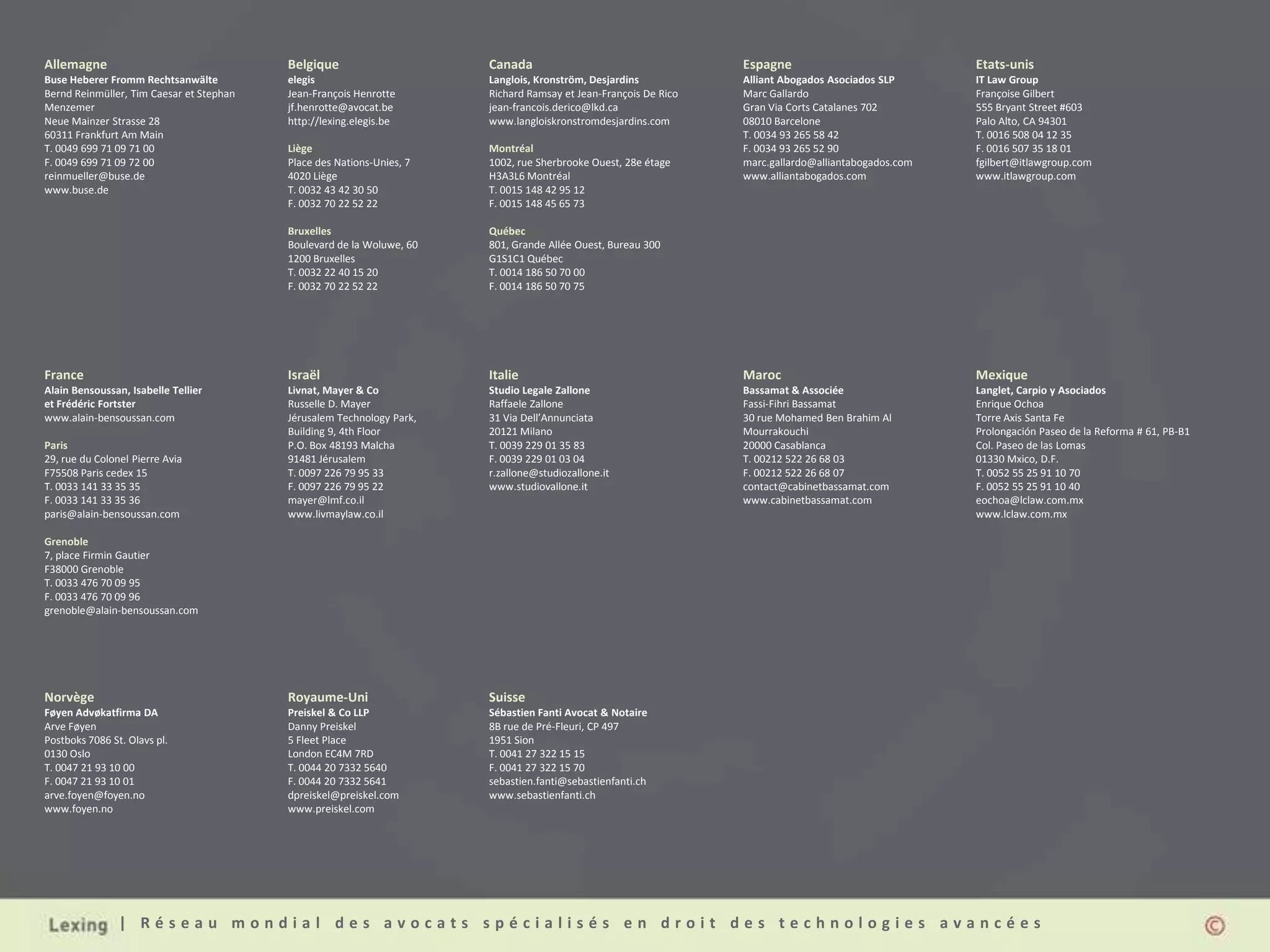 Allemagne                                 Belgique                     Canada                                    Espagne                             Etats-unis
Buse Heberer Fromm Rechtsanwälte          elegis                       Langlois, Kronström, Desjardins           Alliant Abogados Asociados SLP      IT Law Group
Bernd Reinmüller, Tim Caesar et Stephan   Jean-François Henrotte       Richard Ramsay et Jean-François De Rico   Marc Gallardo                       Françoise Gilbert
Menzemer                                  jf.henrotte@avocat.be        jean-francois.derico@lkd.ca               Gran Via Corts Catalanes 702        555 Bryant Street #603
Neue Mainzer Strasse 28                   http://lexing.elegis.be      www.langloiskronstromdesjardins.com       08010 Barcelone                     Palo Alto, CA 94301
60311 Frankfurt Am Main                                                                                          T. 0034 93 265 58 42                T. 0016 508 04 12 35
T. 0049 699 71 09 71 00                   Liège                        Montréal                                  F. 0034 93 265 52 90                F. 0016 507 35 18 01
F. 0049 699 71 09 72 00                   Place des Nations-Unies, 7   1002, rue Sherbrooke Ouest, 28e étage     marc.gallardo@alliantabogados.com   fgilbert@itlawgroup.com
reinmueller@buse.de                       4020 Liège                   H3A3L6 Montréal                           www.alliantabogados.com             www.itlawgroup.com
www.buse.de                               T. 0032 43 42 30 50          T. 0015 148 42 95 12
                                          F. 0032 70 22 52 22          F. 0015 148 45 65 73

                                          Bruxelles                    Québec
                                          Boulevard de la Woluwe, 60   801, Grande Allée Ouest, Bureau 300
                                          1200 Bruxelles               G1S1C1 Québec
                                          T. 0032 22 40 15 20          T. 0014 186 50 70 00
                                          F. 0032 70 22 52 22          F. 0014 186 50 70 75




France                                    Israël                       Italie                                    Maroc                               Mexique
Alain Bensoussan, Isabelle Tellier        Livnat, Mayer & Co           Studio Legale Zallone                     Bassamat & Associée                 Langlet, Carpio y Asociados
et Frédéric Fortster                      Russelle D. Mayer            Raffaele Zallone                          Fassi-Fihri Bassamat                Enrique Ochoa
www.alain-bensoussan.com                  Jérusalem Technology Park,   31 Via Dell’Annunciata                    30 rue Mohamed Ben Brahim Al        Torre Axis Santa Fe
                                          Building 9, 4th Floor        20121 Milano                              Mourrakouchi                        Prolongación Paseo de la Reforma # 61, PB-B1
Paris                                     P.O. Box 48193 Malcha        T. 0039 229 01 35 83                      20000 Casablanca                    Col. Paseo de las Lomas
29, rue du Colonel Pierre Avia            91481 Jérusalem              F. 0039 229 01 03 04                      T. 00212 522 26 68 03               01330 Mxico, D.F.
F75508 Paris cedex 15                     T. 0097 226 79 95 33         r.zallone@studiozallone.it                F. 00212 522 26 68 07               T. 0052 55 25 91 10 70
T. 0033 141 33 35 35                      F. 0097 226 79 95 22         www.studiovallone.it                      contact@cabinetbassamat.com         F. 0052 55 25 91 10 40
F. 0033 141 33 35 36                      mayer@lmf.co.il                                                        www.cabinetbassamat.com             eochoa@lclaw.com.mx
paris@alain-bensoussan.com                www.livmaylaw.co.il                                                                                        www.lclaw.com.mx

Grenoble
7, place Firmin Gautier
F38000 Grenoble
T. 0033 476 70 09 95
F. 0033 476 70 09 96
grenoble@alain-bensoussan.com




Norvège                                   Royaume-Uni                  Suisse
Føyen Advøkatfirma DA                     Preiskel & Co LLP            Sébastien Fanti Avocat & Notaire
Arve Føyen                                Danny Preiskel               8B rue de Pré-Fleuri, CP 497
Postboks 7086 St. Olavs pl.               5 Fleet Place                1951 Sion
0130 Oslo                                 London EC4M 7RD              T. 0041 27 322 15 15
T. 0047 21 93 10 00                       T. 0044 20 7332 5640         F. 0041 27 322 15 70
F. 0047 21 93 10 01                       F. 0044 20 7332 5641         sebastien.fanti@sebastienfanti.ch
arve.foyen@foyen.no                       dpreiskel@preiskel.com       www.sebastienfanti.ch
www.foyen.no                              www.preiskel.com




                | Réseau mondial des avocats spécialisés en droit des technologies avancées
 