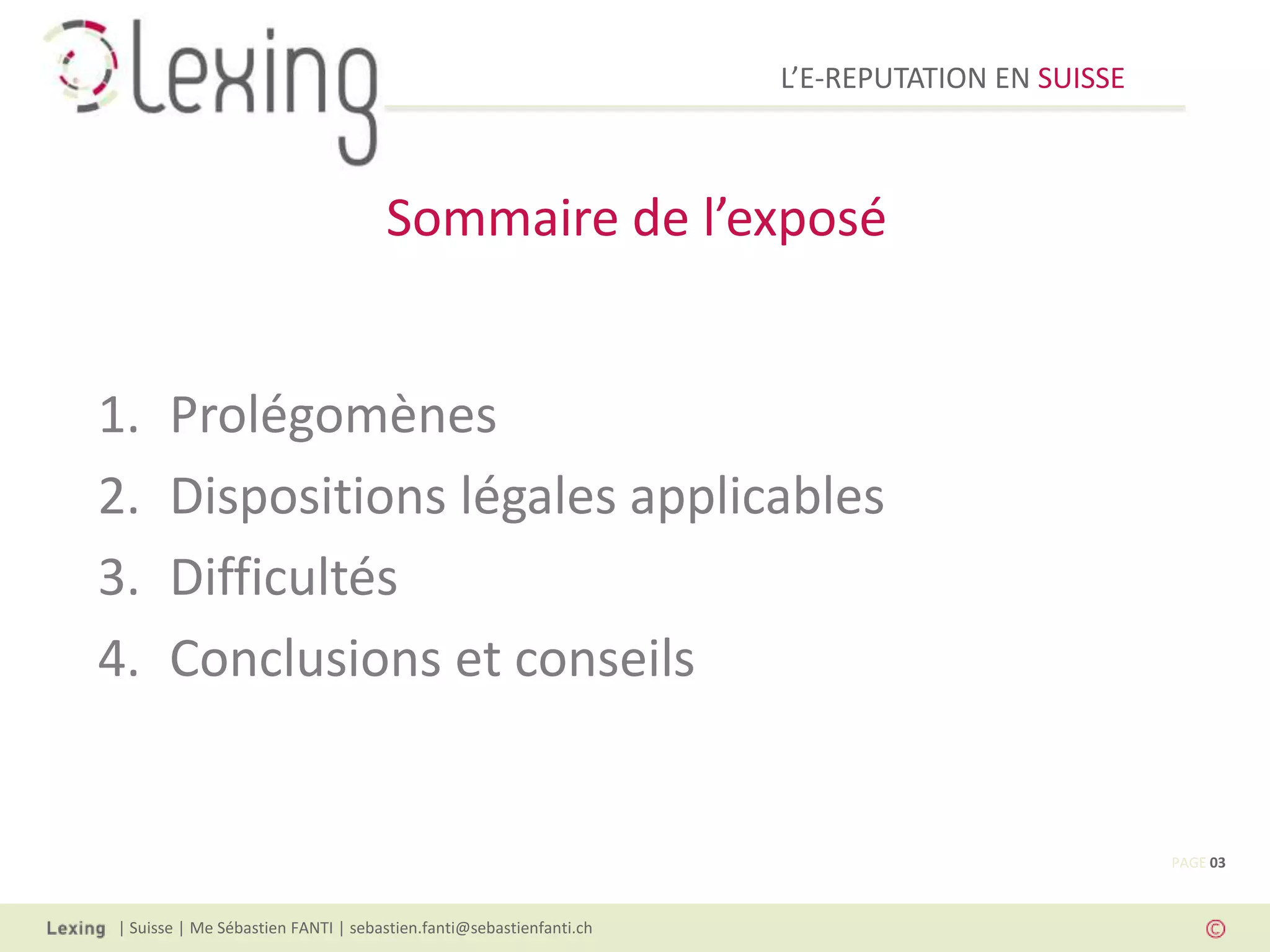 L’E-REPUTATION EN SUISSE



                                    Sommaire de l’exposé


1.     Prolégomènes
2.     Dispositions légales applicables
3.     Difficultés
4.     Conclusions et conseils


                                                                                               PAGE 03



| Suisse | Me Sébastien FANTI | sebastien.fanti@sebastienfanti.ch
 