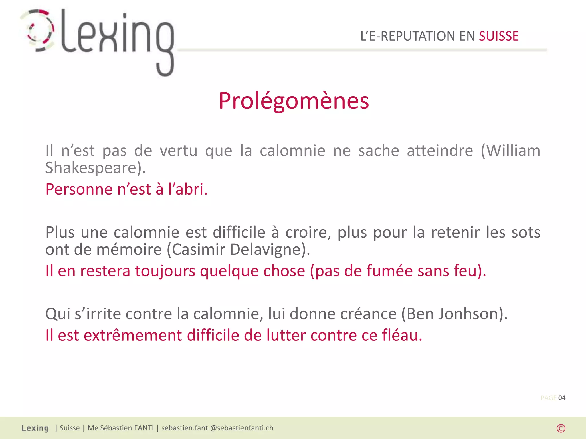 L’E-REPUTATION EN SUISSE



                                                 Prolégomènes
Il n’est pas de vertu que la calomnie ne sache atteindre (William
Shakespeare).
Personne n’est à l’abri.

Plus une calomnie est difficile à croire, plus pour la retenir les sots
ont de mémoire (Casimir Delavigne).
Il en restera toujours quelque chose (pas de fumée sans feu).

Qui s’irrite contre la calomnie, lui donne créance (Ben Jonhson).
Il est extrêmement difficile de lutter contre ce fléau.


                                                                                                PAGE 04



 | Suisse | Me Sébastien FANTI | sebastien.fanti@sebastienfanti.ch
 