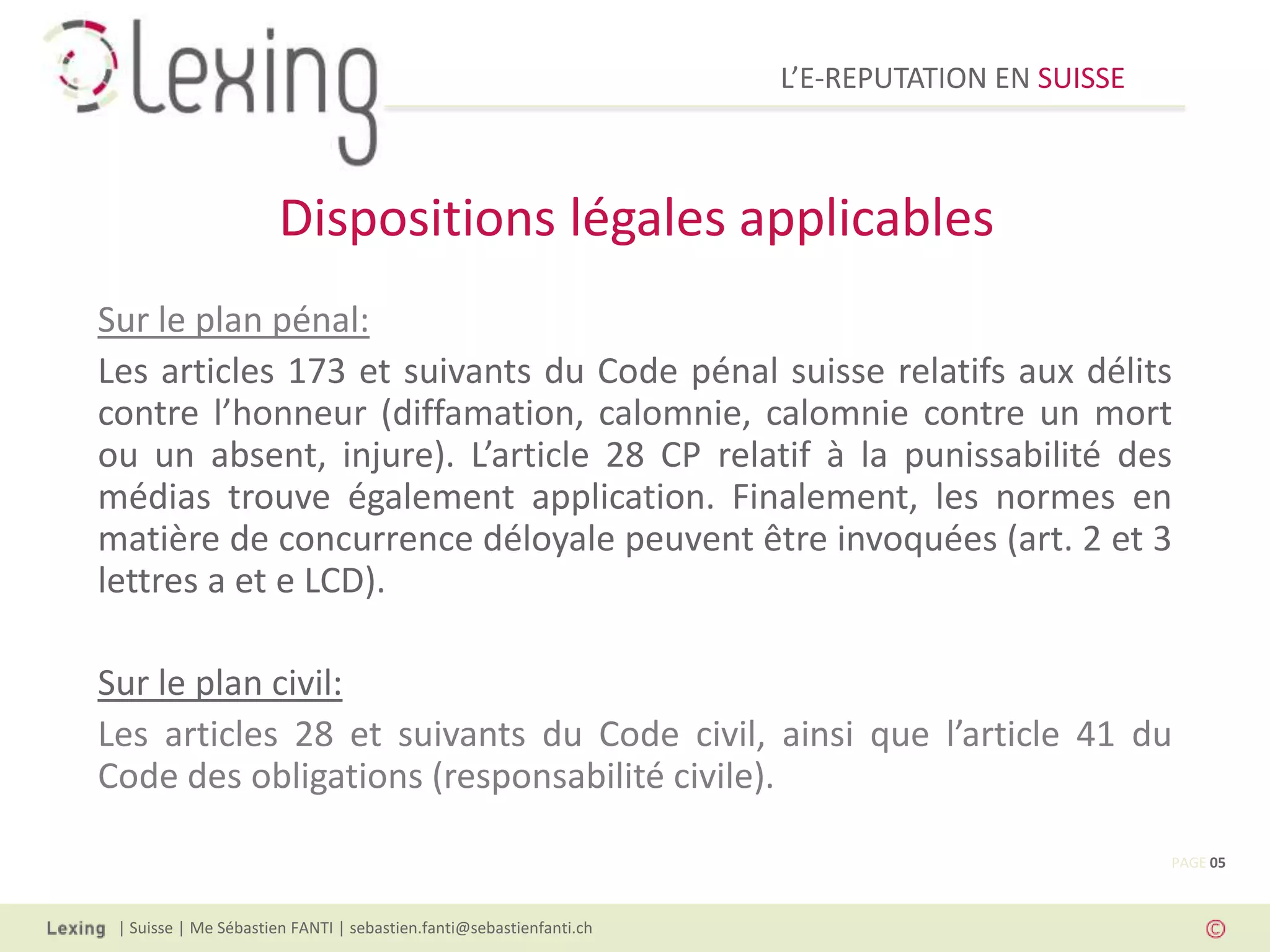 L’E-REPUTATION EN SUISSE



                       Dispositions légales applicables
Sur le plan pénal:
Les articles 173 et suivants du Code pénal suisse relatifs aux délits
contre l’honneur (diffamation, calomnie, calomnie contre un mort
ou un absent, injure). L’article 28 CP relatif à la punissabilité des
médias trouve également application. Finalement, les normes en
matière de concurrence déloyale peuvent être invoquées (art. 2 et 3
lettres a et e LCD).

Sur le plan civil:
Les articles 28 et suivants du Code civil, ainsi que l’article 41 du
Code des obligations (responsabilité civile).

                                                                                                PAGE 05



 | Suisse | Me Sébastien FANTI | sebastien.fanti@sebastienfanti.ch
 