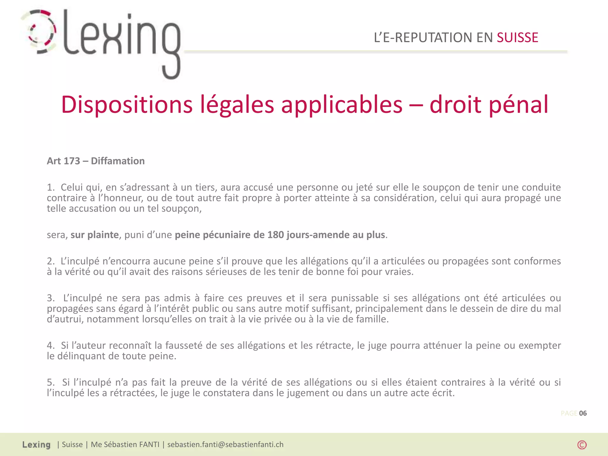 L’E-REPUTATION EN SUISSE



   Dispositions légales applicables – droit pénal
Art 173 – Diffamation

1. Celui qui, en s’adressant à un tiers, aura accusé une personne ou jeté sur elle le soupçon de tenir une conduite
contraire à l’honneur, ou de tout autre fait propre à porter atteinte à sa considération, celui qui aura propagé une
telle accusation ou un tel soupçon,

sera, sur plainte, puni d’une peine pécuniaire de 180 jours-amende au plus.

2. L’inculpé n’encourra aucune peine s’il prouve que les allégations qu’il a articulées ou propagées sont conformes
à la vérité ou qu’il avait des raisons sérieuses de les tenir de bonne foi pour vraies.

3. L’inculpé ne sera pas admis à faire ces preuves et il sera punissable si ses allégations ont été articulées ou
propagées sans égard à l’intérêt public ou sans autre motif suffisant, principalement dans le dessein de dire du mal
d’autrui, notamment lorsqu’elles on trait à la vie privée ou à la vie de famille.

4. Si l’auteur reconnaît la fausseté de ses allégations et les rétracte, le juge pourra atténuer la peine ou exempter
le délinquant de toute peine.

5. Si l’inculpé n’a pas fait la preuve de la vérité de ses allégations ou si elles étaient contraires à la vérité ou si
l’inculpé les a rétractées, le juge le constatera dans le jugement ou dans un autre acte écrit.
                                                                                                                      PAGE 06



  | Suisse | Me Sébastien FANTI | sebastien.fanti@sebastienfanti.ch
 
