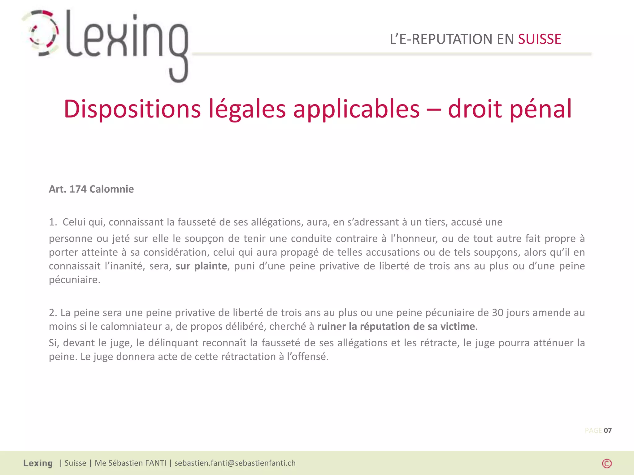 L’E-REPUTATION EN SUISSE



   Dispositions légales applicables – droit pénal

Art. 174 Calomnie

1. Celui qui, connaissant la fausseté de ses allégations, aura, en s’adressant à un tiers, accusé une
personne ou jeté sur elle le soupçon de tenir une conduite contraire à l’honneur, ou de tout autre fait propre à
porter atteinte à sa considération, celui qui aura propagé de telles accusations ou de tels soupçons, alors qu’il en
connaissait l’inanité, sera, sur plainte, puni d’une peine privative de liberté de trois ans au plus ou d’une peine
pécuniaire.

2. La peine sera une peine privative de liberté de trois ans au plus ou une peine pécuniaire de 30 jours amende au
moins si le calomniateur a, de propos délibéré, cherché à ruiner la réputation de sa victime.
Si, devant le juge, le délinquant reconnaît la fausseté de ses allégations et les rétracte, le juge pourra atténuer la
peine. Le juge donnera acte de cette rétractation à l’offensé.




                                                                                                                     PAGE 07



  | Suisse | Me Sébastien FANTI | sebastien.fanti@sebastienfanti.ch
 