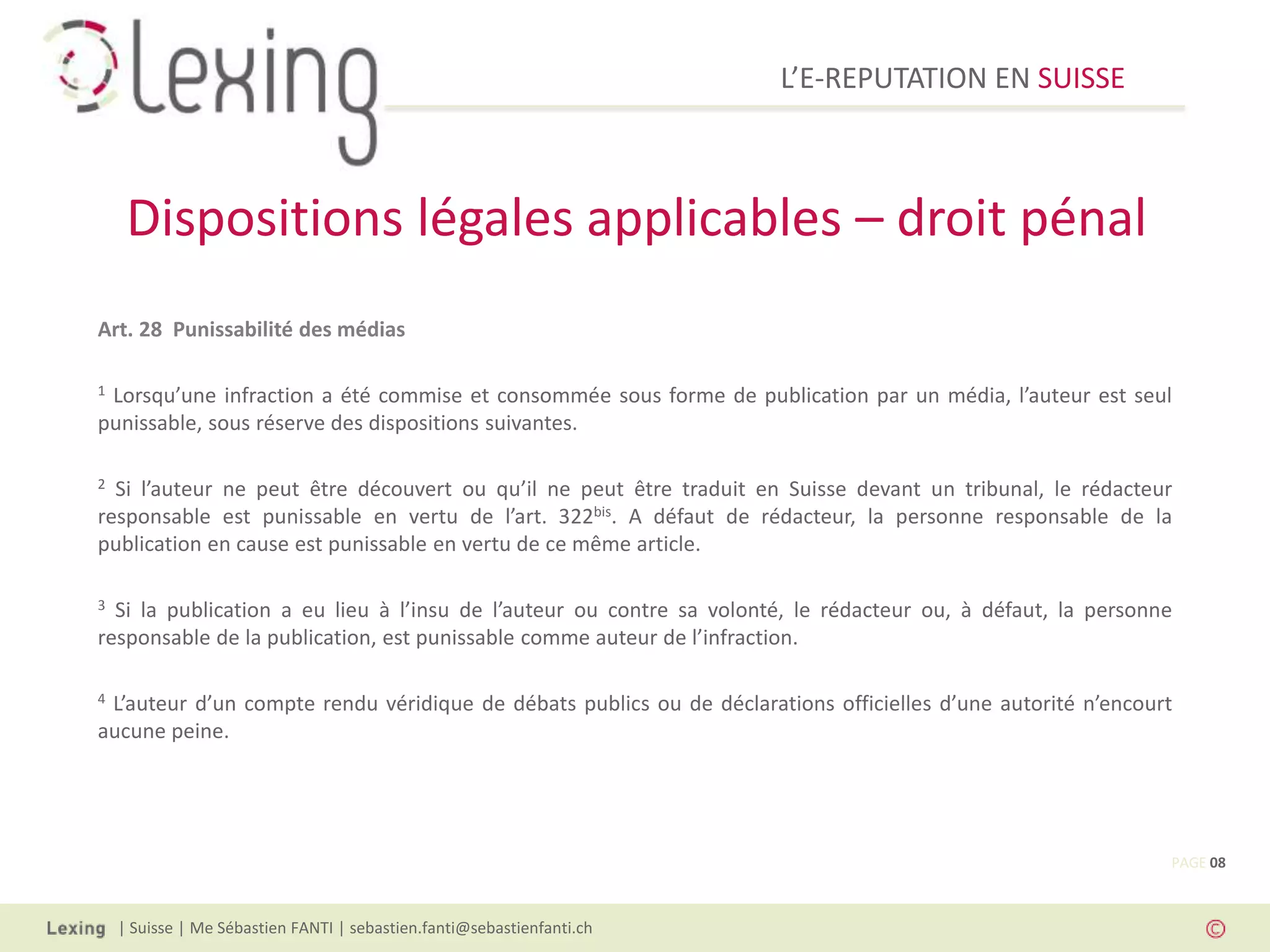 L’E-REPUTATION EN SUISSE



     Dispositions légales applicables – droit pénal
Art. 28 Punissabilité des médias

1Lorsqu’une infraction a été commise et consommée sous forme de publication par un média, l’auteur est seul
punissable, sous réserve des dispositions suivantes.

2 Si l’auteur ne peut être découvert ou qu’il ne peut être traduit en Suisse devant un tribunal, le rédacteur
responsable est punissable en vertu de l’art. 322bis. A défaut de rédacteur, la personne responsable de la
publication en cause est punissable en vertu de ce même article.

3 Si la publication a eu lieu à l’insu de l’auteur ou contre sa volonté, le rédacteur ou, à défaut, la personne
responsable de la publication, est punissable comme auteur de l’infraction.

4L’auteur d’un compte rendu véridique de débats publics ou de déclarations officielles d’une autorité n’encourt
aucune peine.




                                                                                                              PAGE 08



    | Suisse | Me Sébastien FANTI | sebastien.fanti@sebastienfanti.ch
 