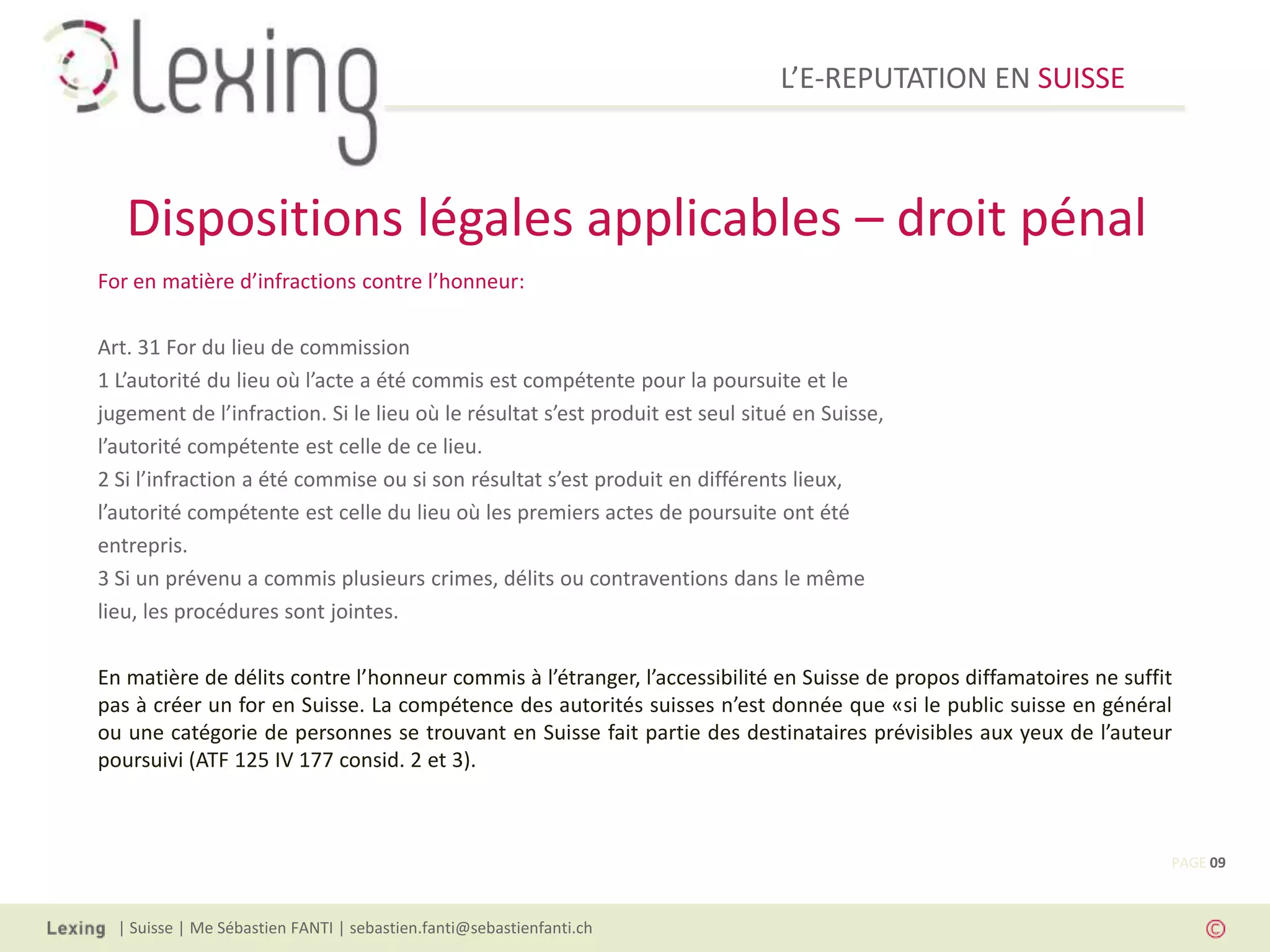 L’E-REPUTATION EN SUISSE



   Dispositions légales applicables – droit pénal
For en matière d’infractions contre l’honneur:

Art. 31 For du lieu de commission
1 L’autorité du lieu où l’acte a été commis est compétente pour la poursuite et le
jugement de l’infraction. Si le lieu où le résultat s’est produit est seul situé en Suisse,
l’autorité compétente est celle de ce lieu.
2 Si l’infraction a été commise ou si son résultat s’est produit en différents lieux,
l’autorité compétente est celle du lieu où les premiers actes de poursuite ont été
entrepris.
3 Si un prévenu a commis plusieurs crimes, délits ou contraventions dans le même
lieu, les procédures sont jointes.

En matière de délits contre l’honneur commis à l’étranger, l’accessibilité en Suisse de propos diffamatoires ne suffit
pas à créer un for en Suisse. La compétence des autorités suisses n’est donnée que «si le public suisse en général
ou une catégorie de personnes se trouvant en Suisse fait partie des destinataires prévisibles aux yeux de l’auteur
poursuivi (ATF 125 IV 177 consid. 2 et 3).



                                                                                                                     PAGE 09



  | Suisse | Me Sébastien FANTI | sebastien.fanti@sebastienfanti.ch
 