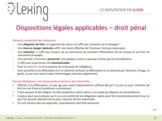 L’E-REPUTATION EN SUISSE



   Dispositions légales applicables – droit pénal
Éléments constitutifs des infractions:
- Une allégation de faits: un jugement de valeur ne suffit pas; l’émettre ou la propager!
- Une mise en danger abstraite suffit: une lésion effective de l’honneur n’est pas nécessaire;
- Une intention: il suffit que l’auteur ait eu conscience du caractère diffamatoire de ses propos et qu’il les ait
    néanmoins propagés;
- Une atteinte à l’honneur personnel: une attaque contre un groupe n’entre pas en considération;
- Il suffit que la personne soit reconnaissable;
- Pour la calomnie, la connaissance de la fausseté de l’allégation;
- Sont assimilées à la diffamation et à la calomnie verbales la diffamation et la calomnie par l’écriture, l’image, le
    geste, ou par tout autre moyen (technologies avancées également);

Preuves libératoires, soit la preuve de la vérité ou de la bonne foi:
• Offertes si le diffamateur n’a pas agi sans motif objectivement suffisant et qu’il n’a pas eu pour intention de
    dire du mal d’autrui (conditions cumulatives);
• Il faut prouver le fait allégué, les faits postérieurs étant admis, à un stade qui dépasse la vraisemblance;
• L’auteur peut aussi prouver qu’il a cru à la vérité de ses allégations après avoir fait consciencieusement tout ce
    que l’on pouvait attendre de lui pour s’assurer de leur exactitude;
• Si l’une d’entre elles est apportée, l’acquittement doit être prononcé.

                                                                                                                     PAGE 010



  | Suisse | Me Sébastien FANTI | sebastien.fanti@sebastienfanti.ch
 
