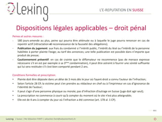 L’E-REPUTATION EN SUISSE



   Dispositions légales applicables – droit pénal
Peines et autres mesures :
- 180 jours-amende au plus, peine qui pourra être atténuée ou à laquelle le juge pourra renoncer en cas de
    repentir actif (rétractation et reconnaissance de la fausseté des allégations);
- Publication du jugement: aux frais du condamné si l’intérêt public, l’intérêt du lésé ou l’intérêt de la personne
    habilitée à porter plainte l’exige; au tarif des annonces; une telle publication est possible dans n’importe que
    produit de presse;
- Cautionnement préventif: en cas de crainte que le diffamateur ne recommence (pas de menace expresse
    nécessaire s’il en est par exemple à sa 3ème condamnation), il peut être astreint à fournir une sûreté suffisante
    qui lui sera restituée s’il s’est bien comporté pendant 2 ans.

Conditions formelles et prescription:
• Plainte doit être déposée dans un délai de 3 mois dès le jour où l’ayant-droit a connu l’auteur de l’infraction;
• Selon l’article 28 CP, la victime peut s’en prendre au rédacteur en chef ou à l’imprimeur en cas d’ignorance de
   l’identité de l’auteur;
• Il peut s’agir d’une personne physique ou morale; pas d’infraction d’outrage en Suisse (juge doit agir seul);
• La prescription ne commence à courir qu’à compter du moment où le site n’est plus atteignable;
• Elle est de 4 ans à compter du jour où l’infraction a été commise (art. 178 al. 1 CP).


                                                                                                                    PAGE 011



  | Suisse | Me Sébastien FANTI | sebastien.fanti@sebastienfanti.ch
 