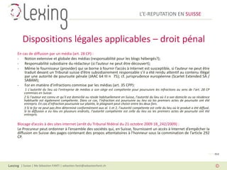 L’E-REPUTATION EN SUISSE



   Dispositions légales applicables – droit pénal
En cas de diffusion par un média (art. 28 CP) :
- Notion extensive et globale des médias (responsabilité pour les blogs hébergés?);
- Responsabilité subsidiaire du rédacteur (si l’auteur ne peut être découvert);
- Même le fournisseur (provider) qui se borne à fournir l’accès à Internet est susceptible, si l’auteur ne peut être
    traduit devant un Tribunal suisse d’être subsidiairement responsable s’il a été rendu attentif au contenu illégal
    par une autorité de poursuite pénale (JAAC 64 III n 75); cf. jurisprudence européenne (Scarlet Extended SA /
    SABAM);
- For en matière d’infractions commise par les médias (art. 35 CPP):
     1 L’autorité du lieu où l’entreprise de médias a son siège est compétente pour poursuivre les infractions au sens de l’art. 28 CP
    commises en Suisse.
    2 Si l’auteur est connu et qu’il est domicilié ou réside habituellement en Suisse, l’autorité du lieu où il a son domicile ou sa résidence
    habituelle est également compétente. Dans ce cas, l’infraction est poursuivie au lieu où les premiers actes de poursuite ont été
    entrepris. En cas d’infraction poursuivie sur plainte, le plaignant peut choisir entre les deux fors.
    3 Si le for ne peut pas être déterminé conformément aux al. 1 et 2, l’autorité compétente est celle du lieu où le produit a été diffusé.
    Si la diffusion a eu lieu en plusieurs endroits, l’autorité compétente est celle du lieu où les premiers actes de poursuite ont été
    entrepris.

Blocage d’accès à des sites internet (arrêt du Tribunal fédéral du 21 octobre 2009 1B_242/2009) :
Le Procureur peut ordonner à l’ensemble des sociétés qui, en Suisse, fournissent un accès à Internet d’empêcher la
diffusion en Suisse des pages contenant des propos attentatoires à l’honneur sous la commination de l’article 292
CP.



                                                                                                                                            PAGE 012



  | Suisse | Me Sébastien FANTI | sebastien.fanti@sebastienfanti.ch
 