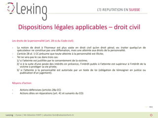 L’E-REPUTATION EN SUISSE



       Dispositions légales applicables – droit civil
Les droits de la personnalité (art. 28 ss du Code civil):

-     La notion de droit à l’honneur est plus vaste en droit civil qu’en droit pénal; ex: traiter quelqu’un de
      spéculateur ne constitue pas une diffamation, mais une atteinte aux droits de la personnalité.
-     L’article 28 al. 1 CC présume que toute atteinte à la personnalité est illicite;
-     Tel ne sera pas le cas dans trois cas:
      1/ si l’atteinte est justifiée par le consentement de la victime;
      2/ si à la suite d’une pesée des intérêts en présence, l’intérêt public à l’atteinte est supérieur à l’intérêt de la
         victime à protéger sa vie privée;
      3/ si l’atteinte à la personnalité est autorisée par un texte de loi (obligation de témoigner en justice ou
         publication d’un jugement).


Moyens d’action:

-        Actions défensives (articles 28a CC)
-        Actions dites en réparations (art. 41 et suivants du CO)



                                                                                                                         PAGE 013



    | Suisse | Me Sébastien FANTI | sebastien.fanti@sebastienfanti.ch
 