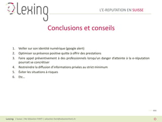 L’E-REPUTATION EN SUISSE



                                    Conclusions et conseils

1.   Veiller sur son identité numérique (google alert)
2.   Optimiser sa présence positive quitte à offrir des prestations
3.   Faire appel préventivement à des professionnels lorsqu’un danger d’atteinte à la e-réputation
     pourrait se concrétiser
4.   Restreindre la diffusion d’informations privées au strict minimum
5.   Éviter les situations à risques
6.   Etc…




                                                                                                 PAGE 015



 | Suisse | Me Sébastien FANTI | sebastien.fanti@sebastienfanti.ch
 