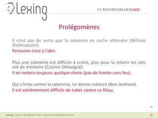 L’E-REPUTATION EN SUISSE



                                                 Prolégomènes
Il n’est pas de vertu que la calomnie ne sache atteindre (William
Shakespeare).
Personne n’est à l’abri.

Plus une calomnie est difficile à croire, plus pour la retenir les sots
ont de mémoire (Casimir Delavigne).
Il en restera toujours quelque chose (pas de fumée sans feu).

Qui s’irrite contre la calomnie, lui donne créance (Ben Jonhson).
Il est extrêmement difficile de lutter contre ce fléau.


                                                                                                PAGE 04



 | Suisse | Me Sébastien FANTI | sebastien.fanti@sebastienfanti.ch
 