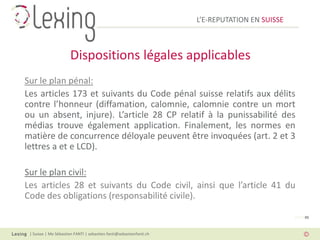 L’E-REPUTATION EN SUISSE



                       Dispositions légales applicables
Sur le plan pénal:
Les articles 173 et suivants du Code pénal suisse relatifs aux délits
contre l’honneur (diffamation, calomnie, calomnie contre un mort
ou un absent, injure). L’article 28 CP relatif à la punissabilité des
médias trouve également application. Finalement, les normes en
matière de concurrence déloyale peuvent être invoquées (art. 2 et 3
lettres a et e LCD).

Sur le plan civil:
Les articles 28 et suivants du Code civil, ainsi que l’article 41 du
Code des obligations (responsabilité civile).

                                                                                                PAGE 05



 | Suisse | Me Sébastien FANTI | sebastien.fanti@sebastienfanti.ch
 