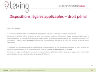 L’E-REPUTATION EN SUISSE



   Dispositions légales applicables – droit pénal

Art. 174 Calomnie

1. Celui qui, connaissant la fausseté de ses allégations, aura, en s’adressant à un tiers, accusé une
personne ou jeté sur elle le soupçon de tenir une conduite contraire à l’honneur, ou de tout autre fait propre à
porter atteinte à sa considération, celui qui aura propagé de telles accusations ou de tels soupçons, alors qu’il en
connaissait l’inanité, sera, sur plainte, puni d’une peine privative de liberté de trois ans au plus ou d’une peine
pécuniaire.

2. La peine sera une peine privative de liberté de trois ans au plus ou une peine pécuniaire de 30 jours amende au
moins si le calomniateur a, de propos délibéré, cherché à ruiner la réputation de sa victime.
Si, devant le juge, le délinquant reconnaît la fausseté de ses allégations et les rétracte, le juge pourra atténuer la
peine. Le juge donnera acte de cette rétractation à l’offensé.




                                                                                                                     PAGE 07



  | Suisse | Me Sébastien FANTI | sebastien.fanti@sebastienfanti.ch
 