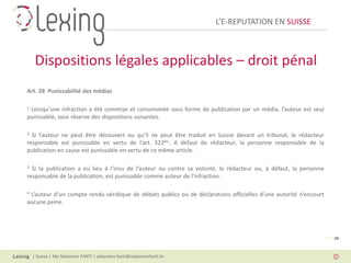 L’E-REPUTATION EN SUISSE



     Dispositions légales applicables – droit pénal
Art. 28 Punissabilité des médias

1Lorsqu’une infraction a été commise et consommée sous forme de publication par un média, l’auteur est seul
punissable, sous réserve des dispositions suivantes.

2 Si l’auteur ne peut être découvert ou qu’il ne peut être traduit en Suisse devant un tribunal, le rédacteur
responsable est punissable en vertu de l’art. 322bis. A défaut de rédacteur, la personne responsable de la
publication en cause est punissable en vertu de ce même article.

3 Si la publication a eu lieu à l’insu de l’auteur ou contre sa volonté, le rédacteur ou, à défaut, la personne
responsable de la publication, est punissable comme auteur de l’infraction.

4L’auteur d’un compte rendu véridique de débats publics ou de déclarations officielles d’une autorité n’encourt
aucune peine.




                                                                                                              PAGE 08



    | Suisse | Me Sébastien FANTI | sebastien.fanti@sebastienfanti.ch
 