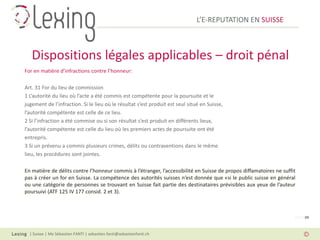 L’E-REPUTATION EN SUISSE



   Dispositions légales applicables – droit pénal
For en matière d’infractions contre l’honneur:

Art. 31 For du lieu de commission
1 L’autorité du lieu où l’acte a été commis est compétente pour la poursuite et le
jugement de l’infraction. Si le lieu où le résultat s’est produit est seul situé en Suisse,
l’autorité compétente est celle de ce lieu.
2 Si l’infraction a été commise ou si son résultat s’est produit en différents lieux,
l’autorité compétente est celle du lieu où les premiers actes de poursuite ont été
entrepris.
3 Si un prévenu a commis plusieurs crimes, délits ou contraventions dans le même
lieu, les procédures sont jointes.

En matière de délits contre l’honneur commis à l’étranger, l’accessibilité en Suisse de propos diffamatoires ne suffit
pas à créer un for en Suisse. La compétence des autorités suisses n’est donnée que «si le public suisse en général
ou une catégorie de personnes se trouvant en Suisse fait partie des destinataires prévisibles aux yeux de l’auteur
poursuivi (ATF 125 IV 177 consid. 2 et 3).



                                                                                                                     PAGE 09



  | Suisse | Me Sébastien FANTI | sebastien.fanti@sebastienfanti.ch
 