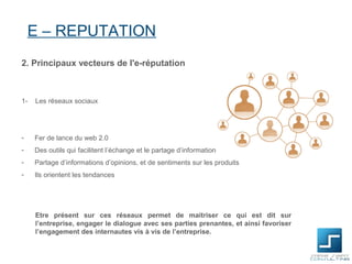 E – REPUTATION
2. Principaux vecteurs de l'e-réputation



1-   Les réseaux sociaux




-    Fer de lance du web 2.0
-    Des outils qui facilitent l’échange et le partage d’information
-    Partage d’informations d’opinions, et de sentiments sur les produits
-    Ils orientent les tendances




     Etre présent sur ces réseaux permet de maitriser ce qui est dit sur
     l’entreprise, engager le dialogue avec ses parties prenantes, et ainsi favoriser
     l’engagement des internautes vis à vis de l’entreprise.
 