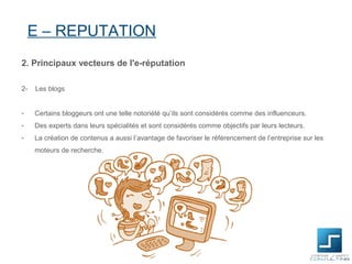 E – REPUTATION
2. Principaux vecteurs de l'e-réputation

2-   Les blogs


-    Certains bloggeurs ont une telle notoriété qu’ils sont considérés comme des influenceurs.
-    Des experts dans leurs spécialités et sont considérés comme objectifs par leurs lecteurs.
-    La création de contenus a aussi l’avantage de favoriser le référencement de l’entreprise sur les
     moteurs de recherche.
 