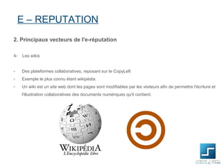 E – REPUTATION
2. Principaux vecteurs de l'e-réputation

4-   Les wikis


-    Des plateformes collaboratives, reposant sur le CopyLeft
-    Exemple le plus connu étant wikipédia.
-    Un wiki est un site web dont les pages sont modifiables par les visiteurs afin de permettre l'écriture et
     l'illustration collaboratives des documents numériques qu'il contient.
 