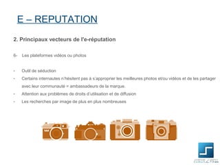 E – REPUTATION
2. Principaux vecteurs de l'e-réputation

6-   Les plateformes vidéos ou photos


-    Outil de séduction
-    Certains internautes n’hésitent pas à s’approprier les meilleures photos et/ou vidéos et de les partager
     avec leur communauté = ambassadeurs de la marque.
-    Attention aux problèmes de droits d’utilisation et de diffusion
-    Les recherches par image de plus en plus nombreuses
 
