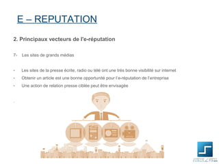 E – REPUTATION
2. Principaux vecteurs de l'e-réputation

7-   Les sites de grands médias


-    Les sites de la presse écrite, radio ou télé ont une très bonne visibilité sur internet
-    Obtenir un article est une bonne opportunité pour l’e-réputation de l’entreprise
-    Une action de relation presse ciblée peut être envisagée


.
 