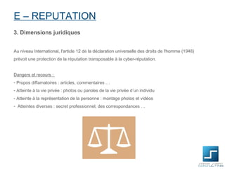 E – REPUTATION
3. Dimensions juridiques


Au niveau International, l'article 12 de la déclaration universelle des droits de l'homme (1948)
prévoit une protection de la réputation transposable à la cyber-réputation.


Dangers et recours :
- Propos diffamatoires : articles, commentaires …
- Atteinte à la vie privée : photos ou paroles de la vie privée d’un individu
- Atteinte à la représentation de la personne : montage photos et vidéos
- Atteintes diverses : secret professionnel, des correspondances …
 
