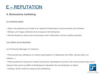 E – REPUTATION
4. Dimensions marketing

Le marketing digital


- Gérer une présence sur la toile et un rapport à l'internaute et communautés qu'il constitue.
- Diffuser une image cohérente de la marque et de l'entreprise.
- Internet devient un levier pour la promotion avec l'information comme matière première


Les métiers de l'e-réputation


Le Community Manager à 3 missions :

- Porte parole des utilisateurs en interne (participation à l’élaboration de l’offre, service client, co-
création...)
- Porte parole de la marque en externe (construire, développer et animer une communauté autour de la
marque mais aussi surveiller et développer la réputation de son employeur en ligne)
- Créateur de lien entre la marque et les utilisateurs
 