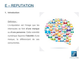 E – REPUTATION
1. Introduction



   Définition :
   L’e-réputation est l’image que les
   internautes se font d’une marque
   ou d’une personne. Cette notoriété
   numérique façonne l’identité d’une
   marque, la différenciant de ses
   concurrentes.
 